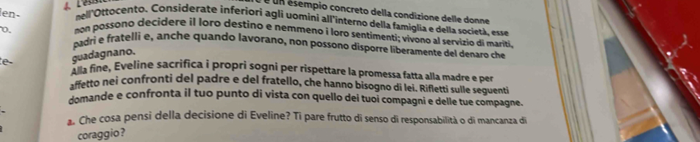 4L'és 
é un ésempio concreto della condizione delle donne 
len- nell'Ottocento. Considerate inferiori agli uomíni all'interno della famiglia e della società, esse 
non possono decidere il loro destino e nemmeno i loro sentimenti; vivono al servizio di mariti, 
0. padri e fratelli e, anche quando lavorano, non possono disporre liberamente del denaro che 
guadagnano. 
te Alla fine, Eveline sacrifica i propri sogni per rispettare la promessa fatta alla madre e per 
affetto nei confronti del padre e del fratello, che hanno bisogno di lei. Rifletti sulle seguenti 
domande e confronta il tuo punto di vista con quello dei tuoi compagni e delle tue compagne. 
. Che cosa pensi della decisione di Eveline? Ti pare frutto di senso di responsabilità o di mancanza di 
coraggio ?