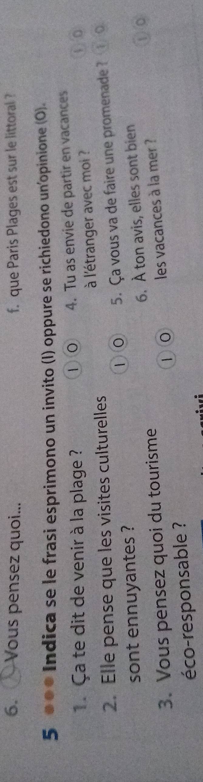 Vous pensez quoi... f. que Paris Plages est sur le littoral ? 
5 ●●● Indica se le frasi esprimono un invito (I) oppure se richiedono un'opinione (O). 
1. Ça te dit de venir à la plage ? 4. Tu as envie de partir en vacances 
①0 
2. Elle pense que les visites culturelles à l'étranger avec moi ? 
①⑥ 
①⑥ 5. Ça vous va de faire une promenade ? 
sont ennuyantes ? 
3. Vous pensez quoi du tourisme 6. À ton avis, elles sont bien 
① c 
10 
éco-responsable ? les vacances à la mer ?