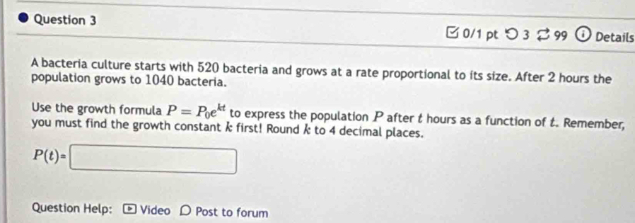 □ 0/1 pt つ 3 %99 ⓘDetails 
A bacteria culture starts with 520 bacteria and grows at a rate proportional to its size. After 2 hours the 
population grows to 1040 bacteria. 
Use the growth formula P=P_0e^(kt) to express the population P after t hours as a function of t. Remember, 
you must find the growth constant k first! Round k to 4 decimal places.
P(t)=□
Question Help: Video D Post to forum