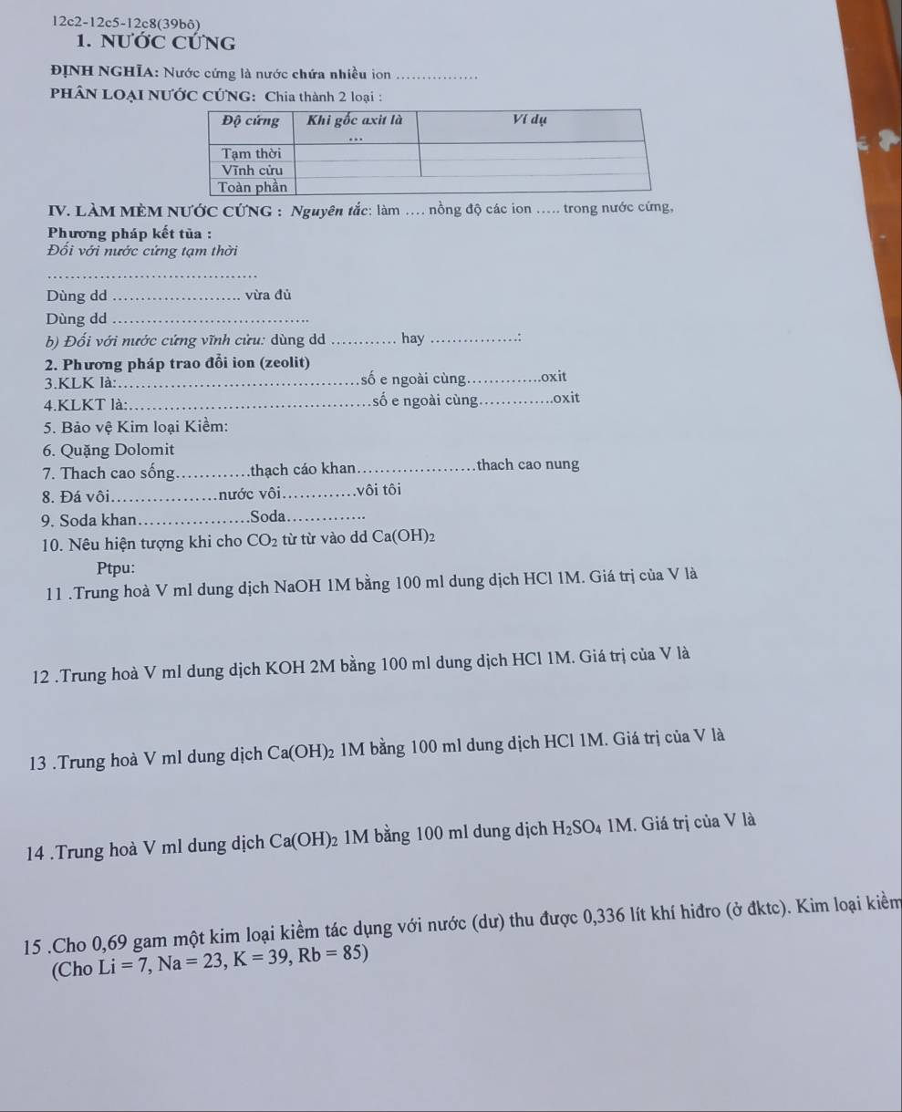 12c2-12c5-12c 8(39bô)
1. NƯỚC CỨNG
ĐỊNH NGHIA: Nước cứng là nước chứa nhiều ion_
PHÂN LOẠI NƯỚC CỨNG: Chia thành 2 loại :
IV. LÀM MÈM NƯớC CỨNG : Nguyên tắc: làm . nồng độ các ion .... trong nước cứng,
Phương pháp kết tủa :
Đổi với nước cứng tạm thời
_
Dùng dd _vừa đủ
Dùng dd_
b) Đối với nước cứng vĩnh cửu: dùng d _hay _∵
2. Phương pháp trao đổi ion (zeolit)
3.KLK là: _số e ngoài cùng _.oxit
4.KLKT là: _số e ngoài cùng_ .oxit
5. Bảo vệ Kim loại Kiềm:
6. Quặng Dolomit
7. Thach cao sống _thạch cáo khan_ thach cao nung
8. Đá vôi _.nước vôi_ vôi tôi
9. Soda khan_ .Soda._
10. Nêu hiện tượng khi cho CO_2 từ từ vào dd Ca(OH)2
Ptpu:
11 .Trung hoà V ml dung dịch NaOH 1M bằng 100 ml dung dịch HCl 1M. Giá trị của V là
12 .Trung hoà V ml dung dịch KOH 2M bằng 100 ml dung dịch HCl 1M. Giá trị của V là
13 .Trung hoà V ml dung dịch Ca(OH)_2 1M bằng 100 ml dung dịch HCl 1M. Giá trị của V là
14 .Trung hoà V ml dung dịch Ca(OH) 2 1M bằng 100 ml dung dịch H_2SO_4 M. Giá trị của V là
15 .Cho 0,69 gam một kim loại kiềm tác dụng với nước (dư) thu được 0,336 lít khí hiđro (ở đktc). Kim loại kiềm
(Cho Li=7,Na=23,K=39,Rb=85)