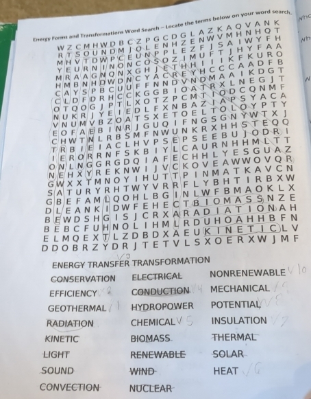 who
Energy Forms and Transformations Word Search - Locate the terms below on your word search
W Z C M H W D B C Z P G C D G L A Z K A O Y A N K
R T  S OUN D M J O L E N H Z E NW V M H N H O T
MH V T D W P C E U N P P L E Z F J S A I W Y F H Nh
Y  E U R N  I N O N  C O S O  Z I M U F T J H Y F A A
MR A A G Ν ON X G H J  E T Η Η Ι I I K F  K U R O
H M B N H D W D N C Y A C R E Y H C C C A A D F B
C A Y S P B CU U F F N N D V N D M A A I K D G T
C L D F D R H C C K G G B  T  O A T R X L N E G J T N
O Τ QOG J P T L X O T Z P C MT Τ O D C Q Ν M F
N U K R J Y E I E D L F X N B A Z I A P S Y A C A
V Ν  U M V B Z O A T S XE T  O E L T O L O Υ Ρ Τ Υ
E O F A E B I N R J G U Q I F N G S G N Y W T X 」
C H W T N L R B S M F N W U N K R X H H S T E Q O
T R B I E IA C L H V P S E P S E E B U J O D R |
I E R O R R N F S K B I Y L C A U R N H H M L T T
O N L N G G R G D Q I  A F  E C H H L Y E S G U  A
NE H X Y R E K N W I J V C K O V E A W W O V Q R
G W X X T Μ Ν O Y IH Ú T T P I N M A T Κ A V C Ν
S AT U R Y R H T W Y V R R F L Y B H T I R B X W
G B  E F A M L Q O H L B G I N L W F B M A O K L X
D L E A N KI D W F EH E CT  B  Ι O M A S S Ν Z E
B E W D S H G IS J C R X A R A D I A T I O N A H
B  E B C F U H N O L I H M L R D U H O A H H B F N
E L M Q E X T L Z D B D X A E U K Ι Ν Ε T Ι C L V
D D O B R Z Y D R J T E T V L S X O E R X W J M F
ENERGY TRANSFER TRANSFORMATION
CONSERVATION ELECTRICAL NONRENEWABLE
EFFICIENCY CONDUCTION MECHANICAL
GEOTHERMAL HYDROPOWER POTENTIAL
RADIATION CHEMICAL INSULATION
KINETIC BIOMASS. THERMAL
LIGHT RENEWABLE SOLAR
SOUND WIND- HEAT
CONVECTION NUCLEAR