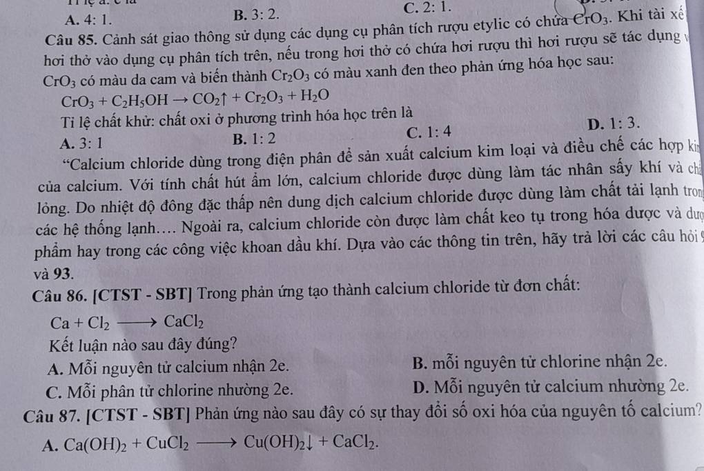 1
A. 4:1.
B. 3:2.
C. 2:1.
Câu 85. Cảnh sát giao thông sử dụng các dụng cụ phân tích rượu etylic có chứa CrO_3. Khi tài xế
hơi thở vào dụng cụ phân tích trên, nếu trong hơi thở có chứa hơi rượu thì hơi rượu sẽ tác dụngv
CrO_3 có màu da cam và biến thành Cr_2O_3 có màu xanh đen theo phản ứng hóa học sau:
CrO_3+C_2H_5OHto CO_2uparrow +Cr_2O_3+H_2O
Ti lệ chất khử: chất oxi ở phương trình hóa học trên là
C. 1:4
D. 1:3.
A. 3:1
B. 1:2
“Calcium chloride dùng trong điện phân đề sản xuất calcium kim loại và điều chế các hợp kn
của calcium. Với tính chất hút ẩm lớn, calcium chloride được dùng làm tác nhân sầy khí và chả
lỏng. Do nhiệt độ đông đặc thấp nên dung dịch calcium chloride được dùng làm chất tải lạnh trom
các hệ thống lạnh.... Ngoài ra, calcium chloride còn được làm chất keo tụ trong hóa dược và dượ
phẩm hay trong các công việc khoan dầu khí. Dựa vào các thông tin trên, hãy trả lời các câu hỏi 9
và 93.
Câu 86. [CTST - SBT] Trong phản ứng tạo thành calcium chloride từ đơn chất:
Ca+Cl_2 to CaCl_2
Kết luận nào sau đây đúng?
A. Mỗi nguyên tử calcium nhận 2e. B. mỗi nguyên tử chlorine nhận 2e.
C. Mỗi phân tử chlorine nhường 2e. D. Mỗi nguyên tử calcium nhường 2e.
Câu 87. [CTST - SBT Phản ứng nào sau đây có sự thay đổi số oxi hóa của nguyên tố calcium?
A. Ca(OH)_2+CuCl_2to Cu(OH)_2downarrow +CaCl_2.