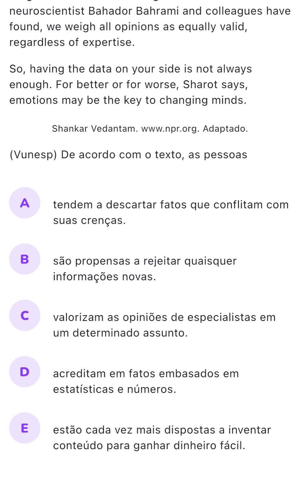 neuroscientist Bahador Bahrami and colleagues have
found, we weigh all opinions as equally valid,
regardless of expertise.
So, having the data on your side is not always
enough. For better or for worse, Sharot says,
emotions may be the key to changing minds.
Shankar Vedantam. www.npr.org. Adaptado.
(Vunesp) De acordo com o texto, as pessoas
Atendem a descartar fatos que conflitam com
suas crenças.
B são propensas a rejeitar quaisquer
informações novas.
cá valorizam as opiniões de especialistas em
um determinado assunto.
D acreditam em fatos embasados em
estatísticas e números.
E estão cada vez mais dispostas a inventar
conteúdo para ganhar dinheiro fácil.