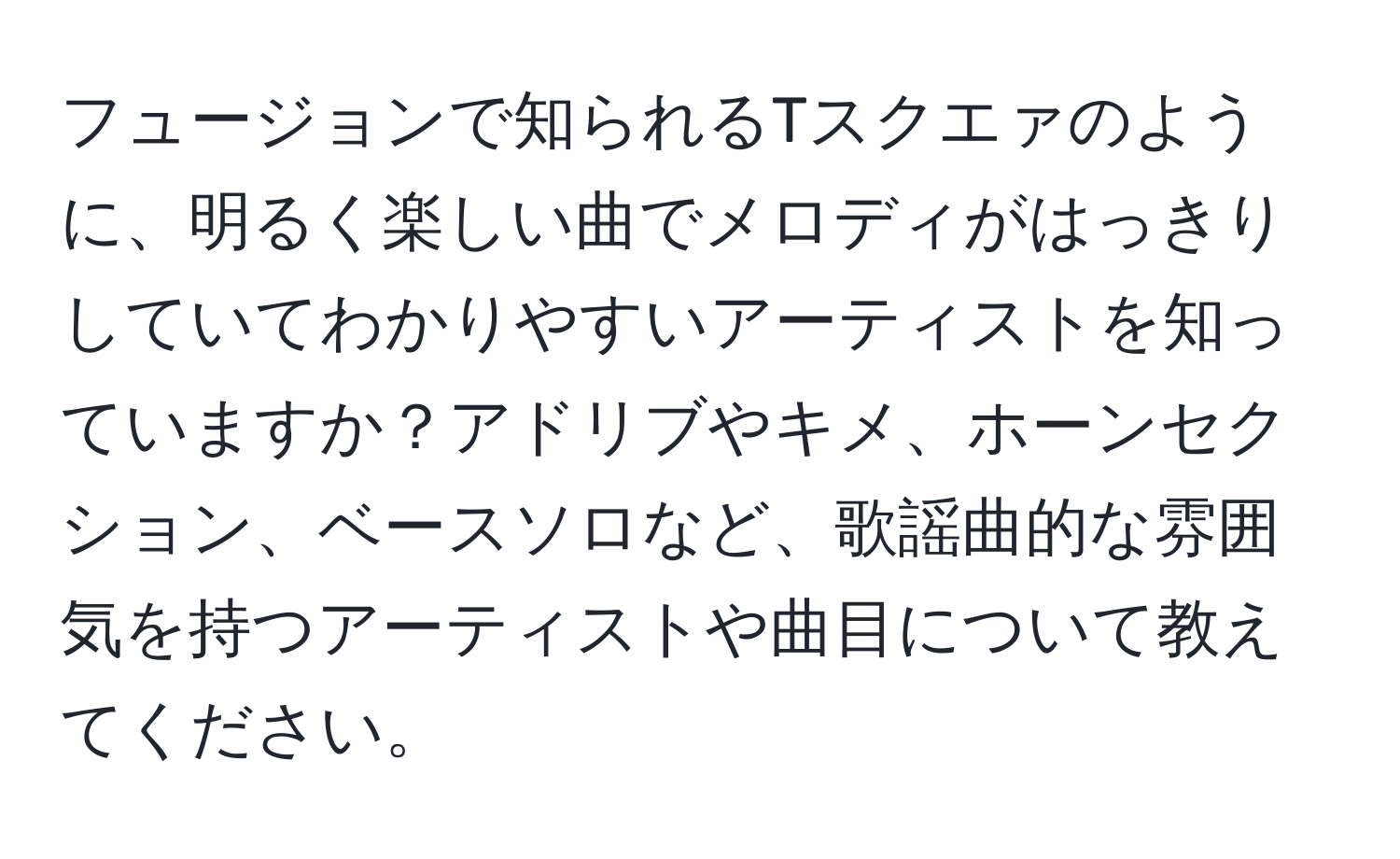 フュージョンで知られるTスクエァのように、明るく楽しい曲でメロディがはっきりしていてわかりやすいアーティストを知っていますか？アドリブやキメ、ホーンセクション、ベースソロなど、歌謡曲的な雰囲気を持つアーティストや曲目について教えてください。