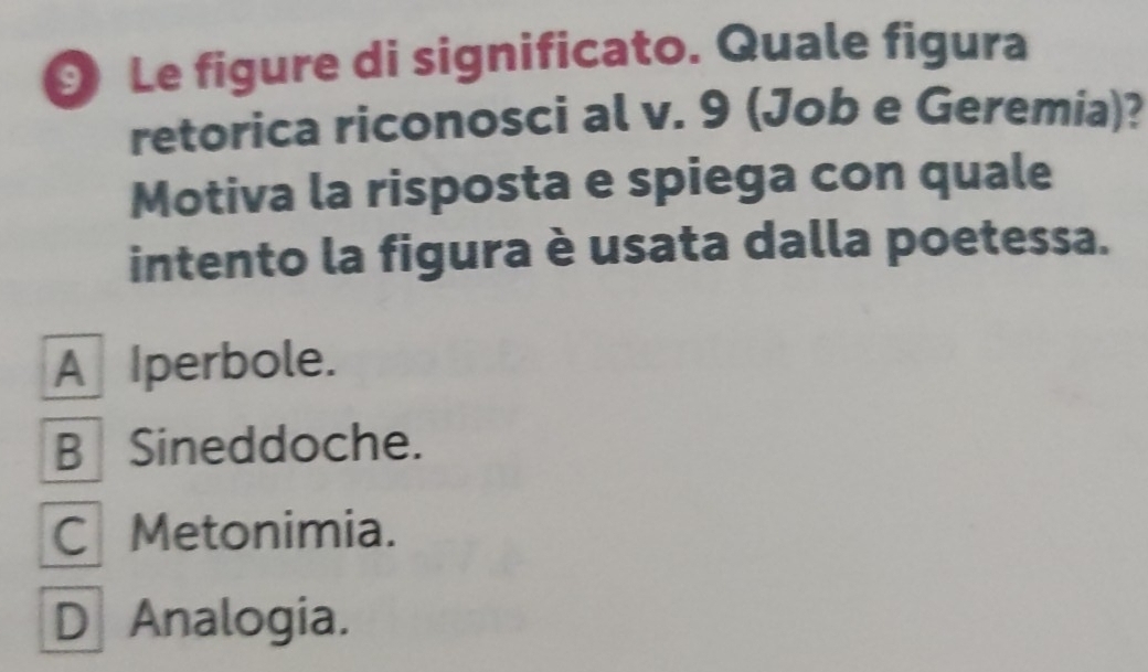 Le figure di significato. Quale figura
retorica riconosci al v. 9 (Job e Geremia)?
Motiva la risposta e spiega con quale
intento la figura è usata dalla poetessa.
A Iperbole.
B Sineddoche.
C Metonimia.
D Analogia.