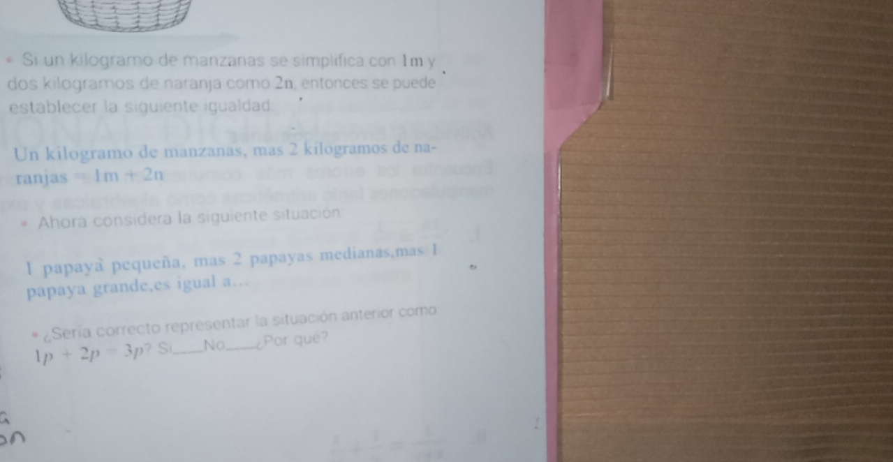 Si un kilogramo de manzanas se simplifica con 1m y
dos kilogramos de naranja como 2n, entonces se puede
establecer la siguiente igualdad
Un kilogramo de manzanas, mas 2 kilogramos de na-
ranjas 1m+2n
Ahora considera la siguiente situación
1 papaya pequeña, mas 2 papayas medianas,mas 1
papaya grande,es igual a…
Sería correcto representar la situación anterior como
4p+2p=3p ? S_ No _¿Por qué?