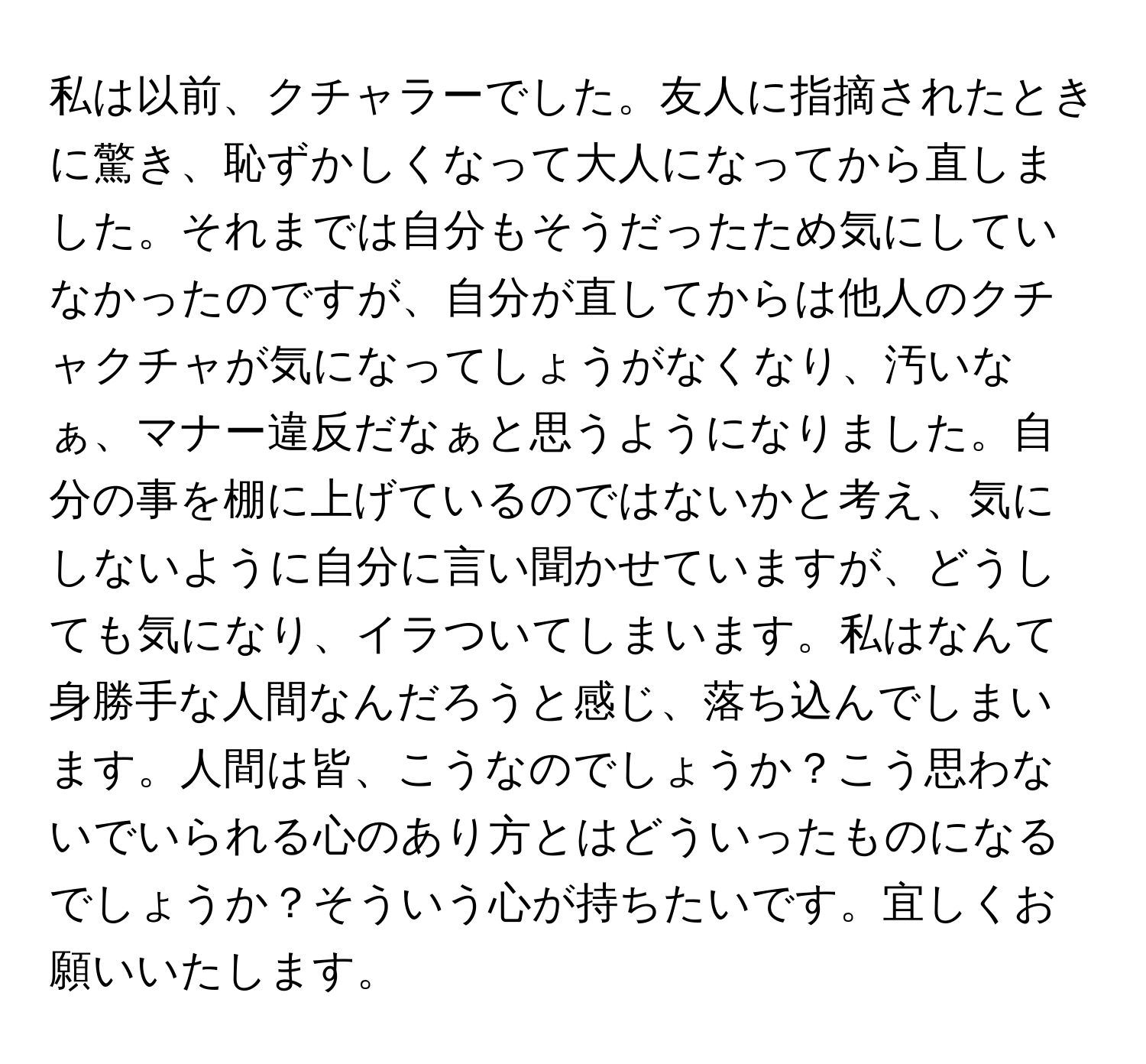 私は以前、クチャラーでした。友人に指摘されたときに驚き、恥ずかしくなって大人になってから直しました。それまでは自分もそうだったため気にしていなかったのですが、自分が直してからは他人のクチャクチャが気になってしょうがなくなり、汚いなぁ、マナー違反だなぁと思うようになりました。自分の事を棚に上げているのではないかと考え、気にしないように自分に言い聞かせていますが、どうしても気になり、イラついてしまいます。私はなんて身勝手な人間なんだろうと感じ、落ち込んでしまいます。人間は皆、こうなのでしょうか？こう思わないでいられる心のあり方とはどういったものになるでしょうか？そういう心が持ちたいです。宜しくお願いいたします。