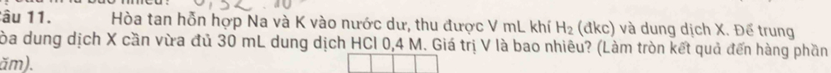 âu 11. Hòa tan hỗn hợp Na và K vào nước dư, thu được V mL khí H_2 (đkc) và dung dịch X. Để trung 
Tòa dung dịch X cần vừa đủ 30 mL dung dịch HCl 0,4 M. Giá trị V là bao nhiêu? (Làm tròn kết quả đến hàng phần
ăm).