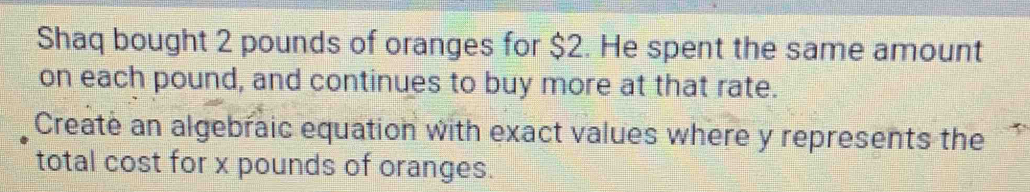 Shaq bought 2 pounds of oranges for $2. He spent the same amount 
on each pound, and continues to buy more at that rate. 
Create an algebraic equation with exact values where y represents the 
total cost for x pounds of oranges.