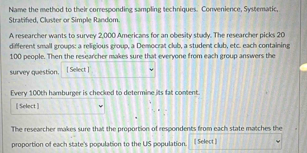 Name the method to their corresponding sampling techniques. Convenience, Systematic, 
Stratifed, Cluster or Simple Random. 
A researcher wants to survey 2,000 Americans for an obesity study. The researcher picks 20
different small groups: a religious group, a Democrat club, a student club, etc. each containing
100 people. Then the researcher makes sure that everyone from each group answers the 
survey question. [ Select ] 
Every 100th hamburger is checked to determine its fat content. 
[ Select ] 
The researcher makes sure that the proportion of respondents from each state matches the 
proportion of each state's population to the US population. [ Select ]