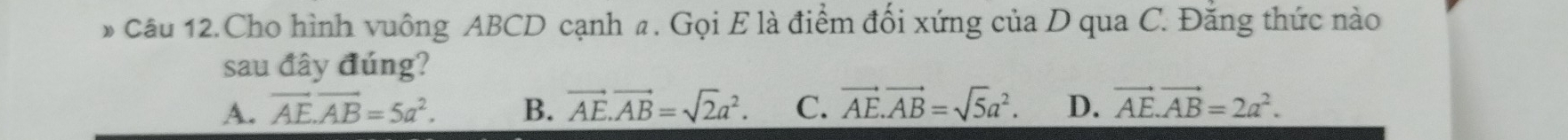 Câu 12.Cho hình vuông ABCD cạnh a. Gọi E là điểm đối xứng của D qua C. Đăng thức nào
sau đây đúng?
A. vector AE.vector AB=5a^2. B. vector AE.vector AB=sqrt(2)a^2. C. vector AE.vector AB=sqrt(5)a^2. D. vector AE.vector AB=2a^2.