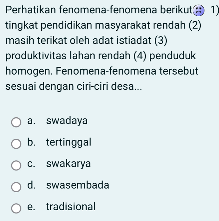 Perhatikan fenomena-fenomena berikut 1)
tingkat pendidikan masyarakat rendah (2)
masih terikat oleh adat istiadat (3)
produktivitas Iahan rendah (4) penduduk
homogen. Fenomena-fenomena tersebut
sesuai dengan ciri-ciri desa...
a. swadaya
b. tertinggal
c. swakarya
d. swasembada
e. tradisional