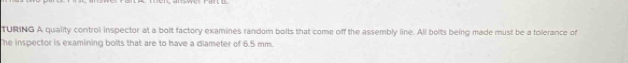 TURING A quality control inspector at a bolt factory examines random bolts that come off the assembly line. All bolts being made must be a tolerance of 
he inspector is examining bolts that are to have a diameter of 6.5 mm.