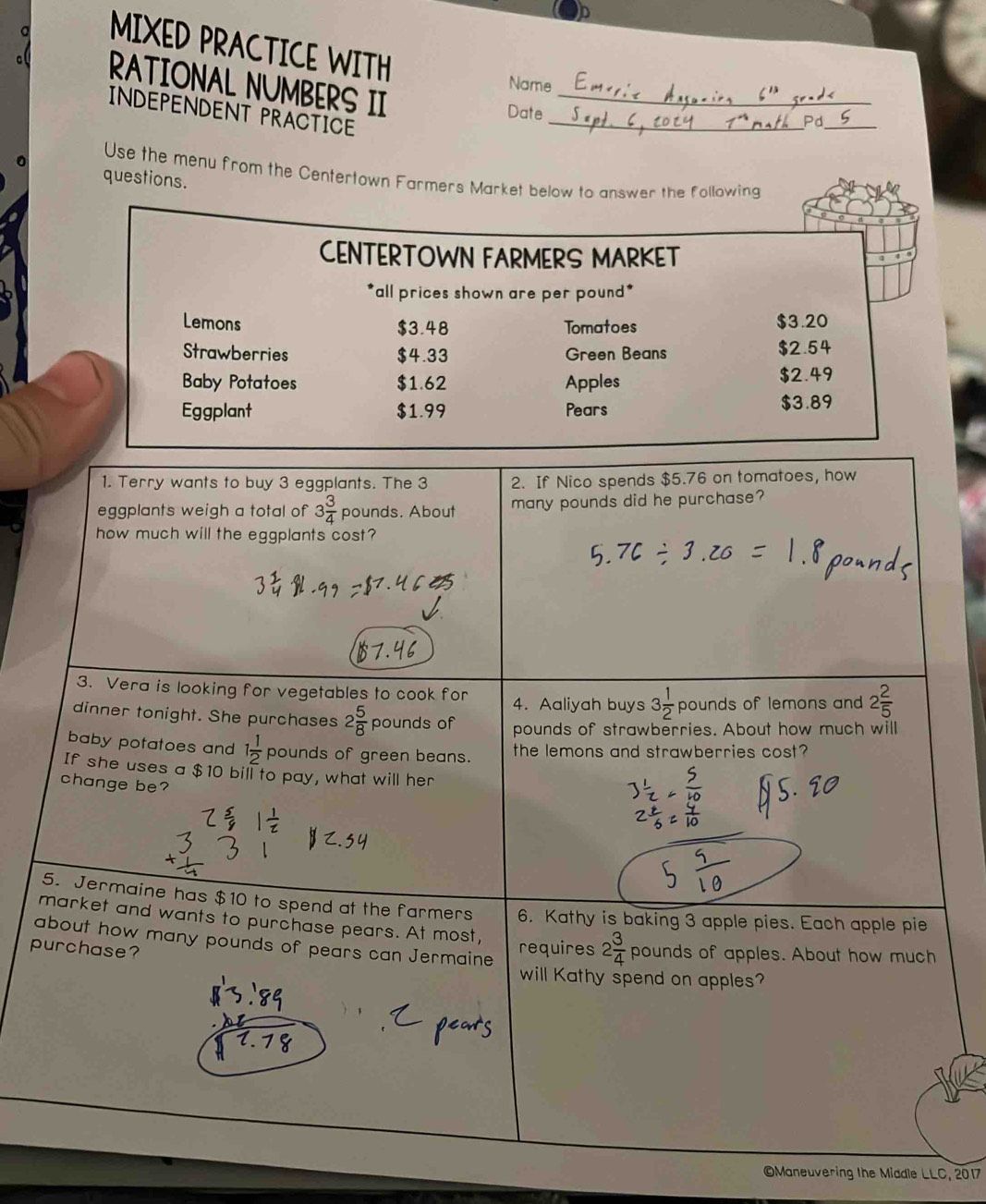 a 
MIXED PRACTICE WITH 
a RATIONAL NUMBERS II_ 
Name 
INDEPENDENT PRACTICE_ 
Date 
Pd_ 
Use the menu from the Centertown Farmers Market below to answer the following 
questions. 
CENTERTOWN FARMERS MARKET 
*all prices shown are per pound * 
Lemons Tomatoes $3.20
$3.48
Strawberries $4.33 reen Bea=s $2.54
Baby Potatoes $1.62 Apples $2.49
Eggplant $1.99 Pears $3.89
1. Terry wants to buy 3 eggplants. The 3 2. If Nico spends $5.76 on tomatoes, how 
eggplants weigh a total of 3 3/4  pounds. About many pounds did he purchase? 
how much will the eggplants cost? 
3. Vera is looking for vegetables to cook for 4. Aaliyah buys 3 1/2 pounds s of lemons and 2 2/5 
dinner tonight. She purchases 2 5/8  pounds of pounds of strawberries. About how much will 
baby potatoes and 1 1/2  pounds of green beans. the lemons and strawberries cost? 
If she uses a $10 bill to pay, what will her 
change be? 
5. Jermaine has $10 to spend at the farmers 6. Kathy is baking 3 apple pies. Each apple pie 
market and wants to purchase pears. At most, requires 2 3/4  pounds of apples. About how much 
about how many pounds of pears can Jermaine 
purchase? 
will Kathy spend on apples? 
OManeuvering the Middle LLC, 2017