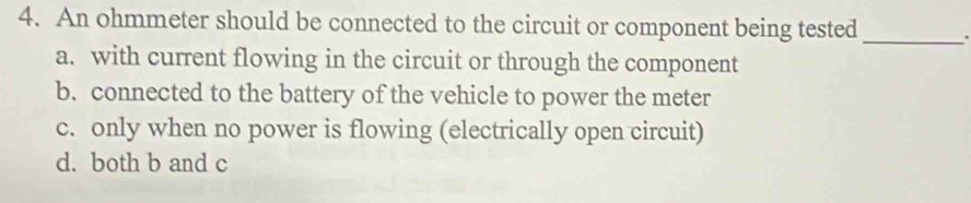 An ohmmeter should be connected to the circuit or component being tested_
a. with current flowing in the circuit or through the component
b. connected to the battery of the vehicle to power the meter
c. only when no power is flowing (electrically open circuit)
d. both b and c