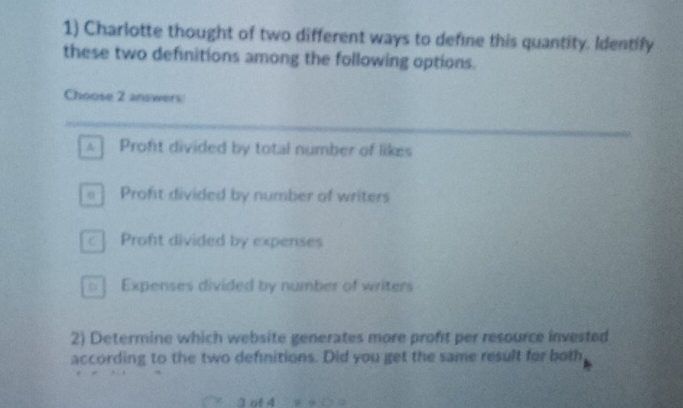 Charlotte thought of two different ways to define this quantity. Identify
these two definitions among the following options.
Choose 2 answers
A Proft divided by total number of likes
=] Profit divided by number of writers
c | Proft divided by expenses
= ] Expenses divided by number of writers
2) Determine which website generates more proft per resource invested
according to the two definitions. Did you get the same result for both
3 of 4