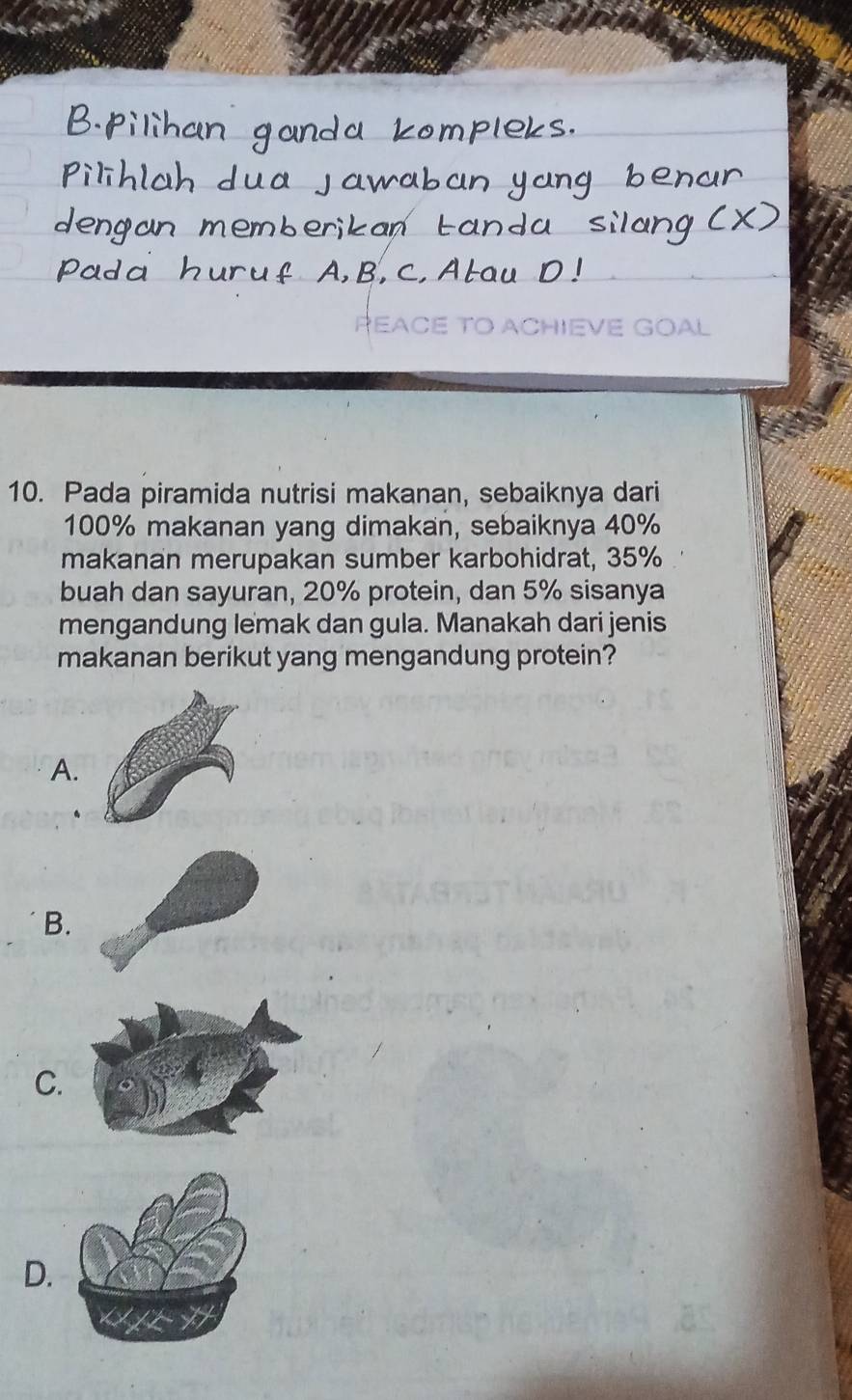 PEACE TO ACHIEVE GOAL
10. Pada piramida nutrisi makanan, sebaiknya dari
100% makanan yang dimakan, sebaiknya 40%
makanan merupakan sumber karbohidrat, 35%
buah dan sayuran, 20% protein, dan 5% sisanya
mengandung lemak dan gula. Manakah dari jenis
makanan berikut yang mengandung protein?
A.
B.
C.
D.