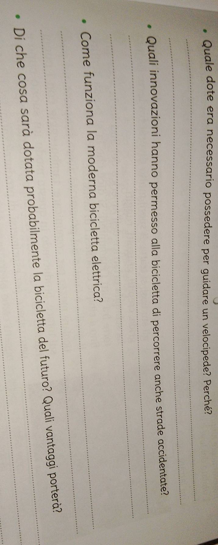 Quale dote era necessario possedere per guidare un velocipede? Perché? 
_ 
_ 
_ 
Quali innovazioni hanno permesso alla bicicletta di percorrere anche strade accidentate? 
_ 
_ 
_Come funziona la moderna bicicletta elettrica? 
Di che cosa sarà dotata probabilmente la bicicletta del futuro? Quali vantaggi porterà?
