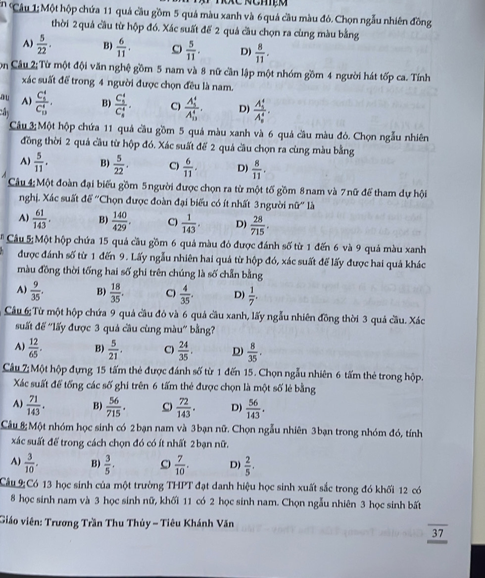 Một hộp chứa 11 quả cầu gồm 5 quả màu xanh và 6 quả cầu màu đỏ. Chọn ngẫu nhiên đồng
thời 2 quả cầu từ hộp đó. Xác suất để 2 quả câu chọn ra cùng màu bằng
A)  5/22 . B)  6/11 . C)  5/11 . D)  8/11 .
Còn Câu 2: Từ một đội văn nghệ gồm 5 nam và 8 nữ cần lập một nhóm gồm 4 người hát tốp ca. Tính
xác suất để trong 4 người được chọn đều là nam.
au A)
B)
ay frac (C_5)^4(C_13)^4, frac (C_5)^4(C_8)^4. C) frac (A_5)^4(A_13)^4. D) frac (A_9)^4(A_8)^4.
Câu 3:Một hộp chứa 11 quả cầu gồm 5 quả màu xanh và 6 quả cầu màu đỏ. Chọn ngẫu nhiên
đồng thời 2 quả cầu từ hộp đó. Xác suất để 2 quả cầu chọn ra cùng màu bằng
A)  5/11 . B)  5/22 . C)  6/11 , D)  8/11 .
Câu 4:Một đoàn đại biểu gồm 5người được chọn ra từ một tổ gồm 8nam và 7nữ để tham dự hội
nghị. Xác suất để ''Chọn được đoàn đại biểu có ít nhất 3người nữ'' là
A)  61/143 . B)  140/429 . C)  1/143 , D)  28/715 .
* Câu 5: Một hộp chứa 15 quả cầu gồm 6 quả màu đỏ được đánh số từ 1 đến 6 và 9 quả màu xanh
được đánh số từ 1 đến 9. Lấy ngẫu nhiên hai quả từ hộp đó, xác suất để lấy được hai quả khác
màu đồng thời tổng hai số ghi trên chúng là số chẵn bằng
B)
A)  9/35 .  18/35 . C)  4/35 . D)  1/7 .
Câu 6: Từ một hộp chứa 9 quả cầu đỏ và 6 quả cầu xanh, lấy ngẫu nhiên đồng thời 3 quả cầu. Xác
suất đế "lấy được 3 quả cầu cùng màu" bằng?
A)  12/65 . B)  5/21 . C)  24/35 . D)  8/35 .
Câu 7: Một hộp đựng 15 tấm thẻ được đánh số từ 1 đến 15. Chọn ngẫu nhiên 6 tấm thẻ trong hộp.
Xác suất để tống các số ghi trên 6 tấm thẻ được chọn là một số lẻ bằng
A)  71/143 . B)  56/715 . C  72/143 . D)  56/143 .
Câu 8:Một nhóm học sinh có 2bạn nam và 3bạn nữ. Chọn ngẫu nhiên 3bạn trong nhóm đó, tính
xác suất để trong cách chọn đó có ít nhất 2bạn nữ.
A)  3/10 , B)  3/5 . C  7/10 . D)  2/5 .
Cầu 9:Có 13 học sinh của một trường THPT đạt danh hiệu học sinh xuất sắc trong đó khối 12 có
8 học sinh nam và 3 học sinh nữ, khối 11 có 2 học sinh nam. Chọn ngẫu nhiên 3 học sinh bất
Giáo viên: Trương Trần Thu Thủy - Tiêu Khánh Văn
37