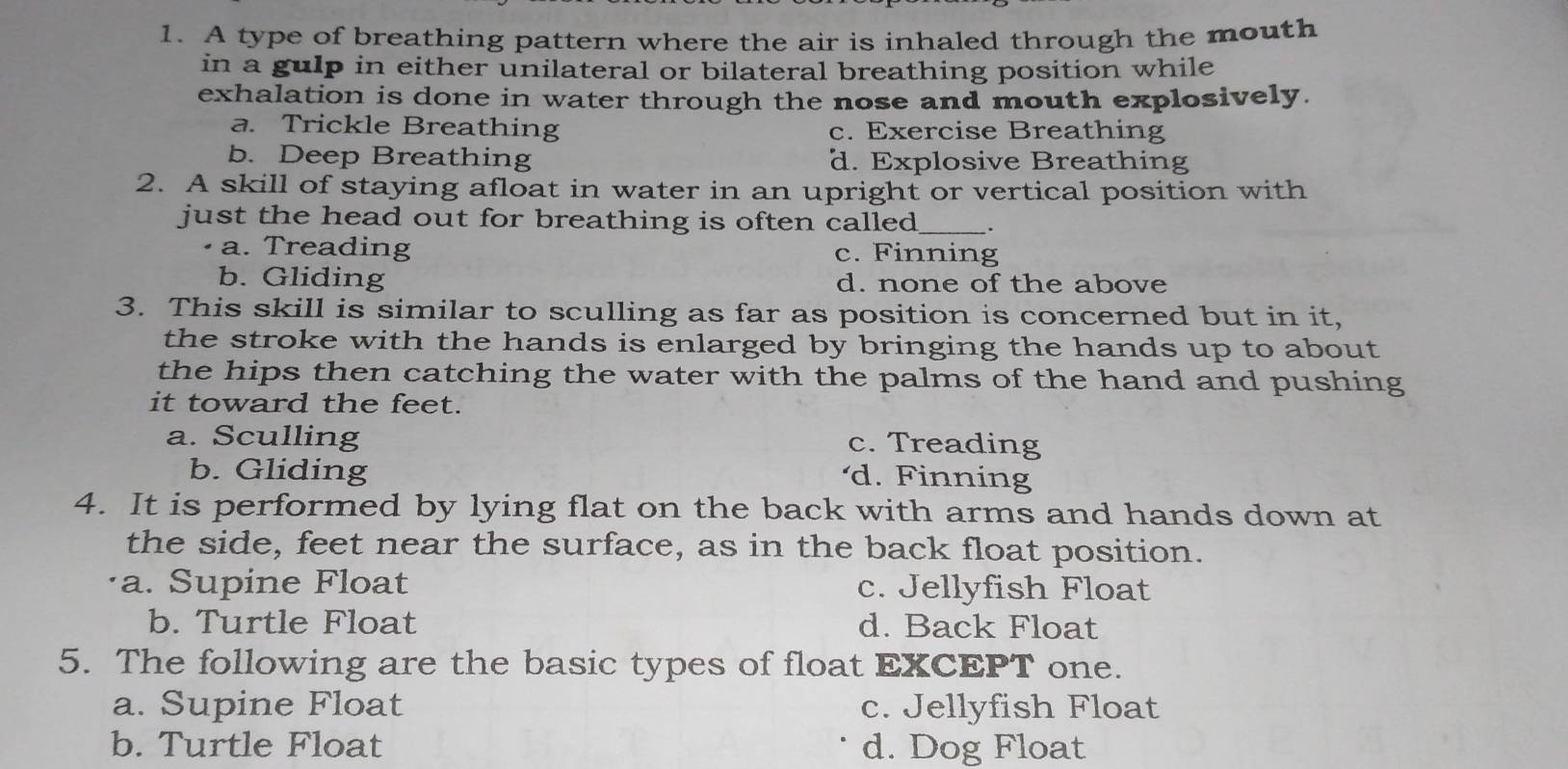 A type of breathing pattern where the air is inhaled through the mouth
in a gulp in either unilateral or bilateral breathing position while
exhalation is done in water through the nose and mouth explosively.
a. Trickle Breathing c. Exercise Breathing
b. Deep Breathing d. Explosive Breathing
2. A skill of staying afloat in water in an upright or vertical position with
just the head out for breathing is often called_
a. Treading c. Finning
b. Gliding d. none of the above
3. This skill is similar to sculling as far as position is concerned but in it,
the stroke with the hands is enlarged by bringing the hands up to about 
the hips then catching the water with the palms of the hand and pushing
it toward the feet.
a. Sculling c. Treading
b. Gliding d. Finning
4. It is performed by lying flat on the back with arms and hands down at
the side, feet near the surface, as in the back float position.
a. Supine Float c. Jellyfish Float
b. Turtle Float d. Back Float
5. The following are the basic types of float EXCEPT one.
a. Supine Float c. Jellyfish Float
b. Turtle Float d. Dog Float