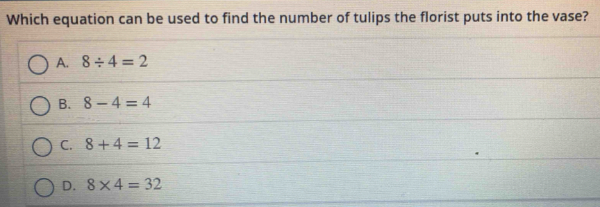 Which equation can be used to find the number of tulips the florist puts into the vase?
A. 8/ 4=2
B. 8-4=4
C. 8+4=12
D. 8* 4=32