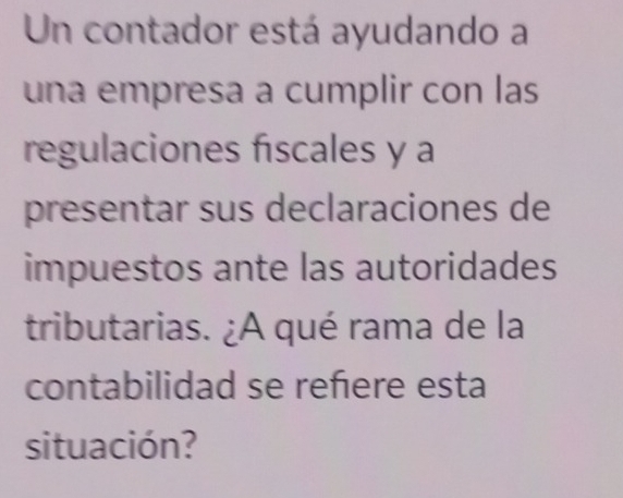 Un contador está ayudando a 
una empresa a cumplir con las 
regulaciones fiscales y a 
presentar sus declaraciones de 
impuestos ante las autoridades 
tributarias. ¿A qué rama de la 
contabilidad se reñere esta 
situación?