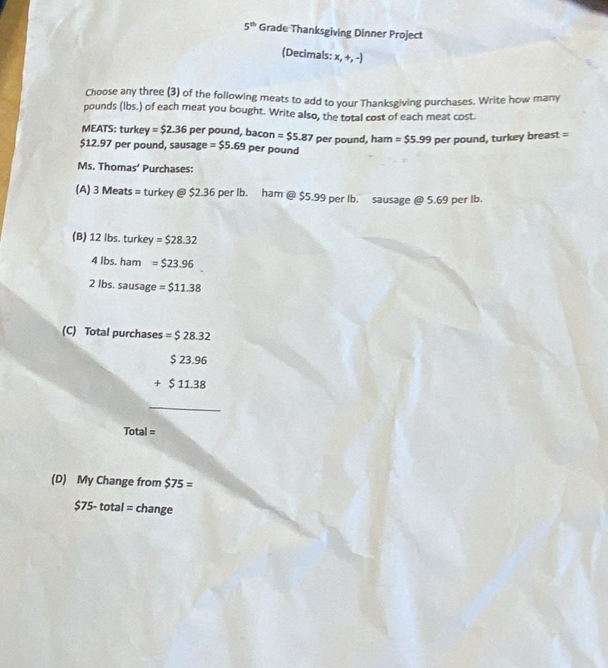 5^(th) Grade Thanksgiving Dinner Project 
(Decimals: x 
x,+,-) 
Choose any three (3) of the following meats to add to your Thanksgiving purchases. Write how many 
pounds (lbs.) of each meat you bought. Write also, the total cost of each meat cost. 
MEATS: turkey =$2.36 per pound, bacon =$5.87
$12.97 per pound, sausage =$5.69 per pound per pound, ham =$5.99 per pound, turkey breast = 
Ms. Thomas' Purchases: 
(A) 3 Meats = turkey @ $2.36 per Ib. ham @ $5.99 per Ib. sausage @ 5.69 per lb. 
(B) 12 Ibs. turkey =$28.32
4 Ibs. ham =$23.96
2 Ibs. sausage =$11.38
(C) Total purchases =$28.32
beginarrayr 523.96 +$11.38 hline endarray
Tota | = 
(D) My Change from $75=
$75-total= change