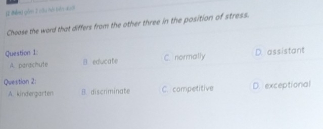 gồm 2 cầu hải biên đượi
Choose the word that differs from the other three in the position of stress.
Question 1: D. assistant
A. parachute B. educate C. normally
Question 2:
A. kindergarten B. discriminate C. competitive D. exceptional