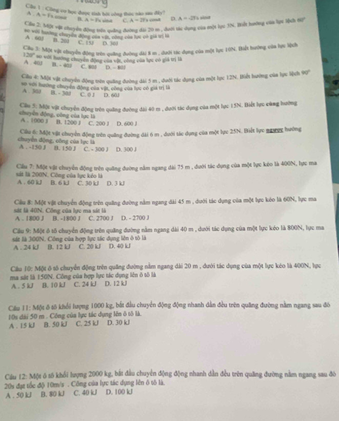 Cầu 1 : Công co học được tính bội công thức nào sau đây?
A . A=F_1 co B. A=Fx sina C. A=2T s codt D. A=-2n
Cầu 2: Một *ột chuyển động trên quảng đường đài 20 m , dưới tác dụng của một lục 3N. Biết hướng của lực lộch 68°
so với hướng chuyển động của vật, cộng của lực có gia trị là
A . 60J B. 201 C. 1S D. 30J
Câo 3:MN vật chuyển động trên quảng đường dài 8 m , dưới tác dụng của một lực 10N. Biết hướng của lực lệch
120° so với hướng chuyển động của vật, công của lực có giá trị là
A . 40J B. - 40 C. 801 D. - 80J
Cầu 4: Một vật chuyển động trên quảng đường dài 5 m , dưới tác dụng của một lực 12N. Biết hường của lực lệch 90°
so với hướng chuyên động của vật, công của lục có giá trị là
A . 30J B. - 30J C. 0 J D. 60J
Ciầu 5: Một vật chuyển động trên quảng đường dài 40 m , dưới tác dụng của một lực 15N. Biết lực cũng hướng
chuyển động, công của lực là
A . 1000 3 B. 1200 J C. 200 J D. 600 J
Cầu 6: Một vật chuyển động trên quãng đường đài 6 m , dưới tác dụng của một lực 25N. Biết lực ngược hướng
chuyển động, công của lực là
A . -150 J B. 150 J C. - 300 J D. 300 J
Cầu 7: Một vật chuyển động trên quăng đường nằm ngang dài 75 m , dưới tác dụng của một lực kéo là 400N, lực ma
sát là 200N, Công của lực kéo là
A . 60 kJ B. 6 kJ C. 30 kJ D. 3 kJ
Cầu 8: Một vật chuyển động trên quãng đường nằm ngang dài 45 m , dưới tác dụng của một lực kéo là 60N, lực ma
sát là 40N. Công của lực ma sát là
A .1800 J B. -1800 J C. 2700 J D. - 2700 J
Cầu 9: Một ô tố chuyển động trên quãng đường nằm ngang dài 40 m , dưới tác dụng của một lực kéo là 800N, lực ma
sát là 300N. Công của hợp lực tác dụng lên ô tô là
A . 24 kJ B. 12 kJ C. 20 kJ D. 40 kJ
Cầu 10: Một ô tố chuyển động trên quãng đường nằm ngang dài 20 m , dưới tác dụng của một lực kéo là 400N, lực
ma sát là 150N. Công của hợp lực tác dụng lên ô tô là
A . 5 kJ B. 10 kJ C. 24 kJ D. 12 kJ
Câu 11: Một ô tô khổi lượng 1000 kg, bắt đầu chuyển động động nhanh dần đều trên quãng đường nằm ngang sau đó
10s dài 50 m . Công của lực tác dụng lên ô tô là.
A . 15 kJ B. 50 kJ C. 25 kJ D. 30 kJ
Câu 12: Một ô tố khối lượng 2000 kg, bắt đầu chuyển động động nhanh dần đều trên quãng đường nằm ngang sau đô
20s đạt tốc độ 10m/s . Công của lực tác dụng lên ô tô là.
A . 50 kJ B. 80 kJ C. 40 kJ D. 100 kJ