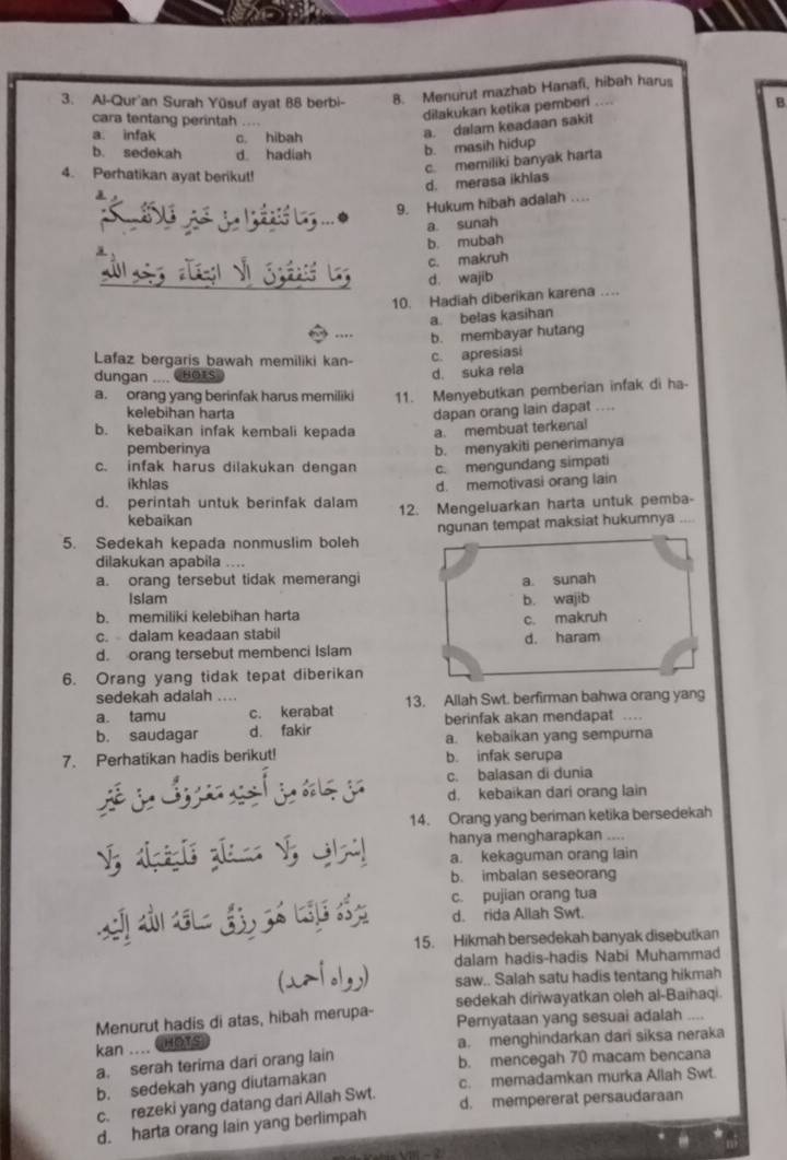 Al-Qur'an Surah Yüsuf ayat 88 berbi-
8. Menurut mazhab Hanafi, hibah harus
cara tentang perintah ....
dilakukan ketika pemberi . .
B
b. masih hidup a. dalam keadaan sakit
a. infak c. hibah
b. sedekah d hadiah
c. memiliki banyak harta
4. Perhatikan ayat berikut!
d. merasa ikhlas
9. Hukum hibah adalah ....
a sunah
b. mubah
c. makruh
d. wajib
10. Hadiah diberikan karena …
a. belas kasihan
b. membayar hutang
Lafaz bergaris bawah memiliki kan- c. apresiasi
dungan .... Hots)
d. suka rela
a. orang yang berinfak harus memiliki 11. Menyebutkan pemberian infak di ha-
kelebihan harta dapan orang lain dapat ....
b. kebaikan infak kembali kepada a. membuat terkenal
pemberinya b. menyakiti penerimanya
c. infak harus dilakukan dengan c. mengundang simpati
ikhlas d. memotivasi orang lain
d. perintah untuk berinfak dalam 12. Mengeluarkan harta untuk pemba-
kebaikan
5. Sedekah kepada nonmuslim boleh ngunan tempat maksiat hukumnya
dilakukan apabila ....
a. orang tersebut tidak memerangi a. sunah
Islam
b. memiliki kelebihan harta b. wajib
c. dalam keadaan stabil c. makruh
d. orang tersebut membenci Islam d. haram
6. Orang yang tidak tepat diberikan
sedekah adalah ....
a. tamu c. kerabat 13. Allah Swt. berfirman bahwa orang yang
b. saudagar d. fakir berinfak akan mendapat
a. kebaikan yang sempurna
7. Perhatikan hadis berikut! b. infak serupa
c. balasan di dunia
d. kebaikan dari orang lain
14. Orang yang beriman ketika bersedekah
hanya mengharapkan ....
     
        
a. kekaguman orang lain
b. imbalan seseorang
c. pujian orang tua
á  a
d. rida Allah Swt.
15. Hikmah bersedekah banyak disebutkan
dalam hadis-hadis Nabi Muhammad
   
saw.. Salah satu hadis tentang hikmah
sedekah diriwayatkan oleh al-Baihaqi.
Menurut hadis di atas, hibah merupa- Pemyataan yang sesuai adalah ....
kan .... CeTs a. menghindarkan dari siksa neraka
a. serah terima dari orang lain b. mencegah 70 macam bencana
b. sedekah yang diutamakan c. memadamkan murka Allah Swt
c. rezeki yang datang dari Allah Swt. d. mempererat persaudaraan
d. harta orang lain yang berlimpah