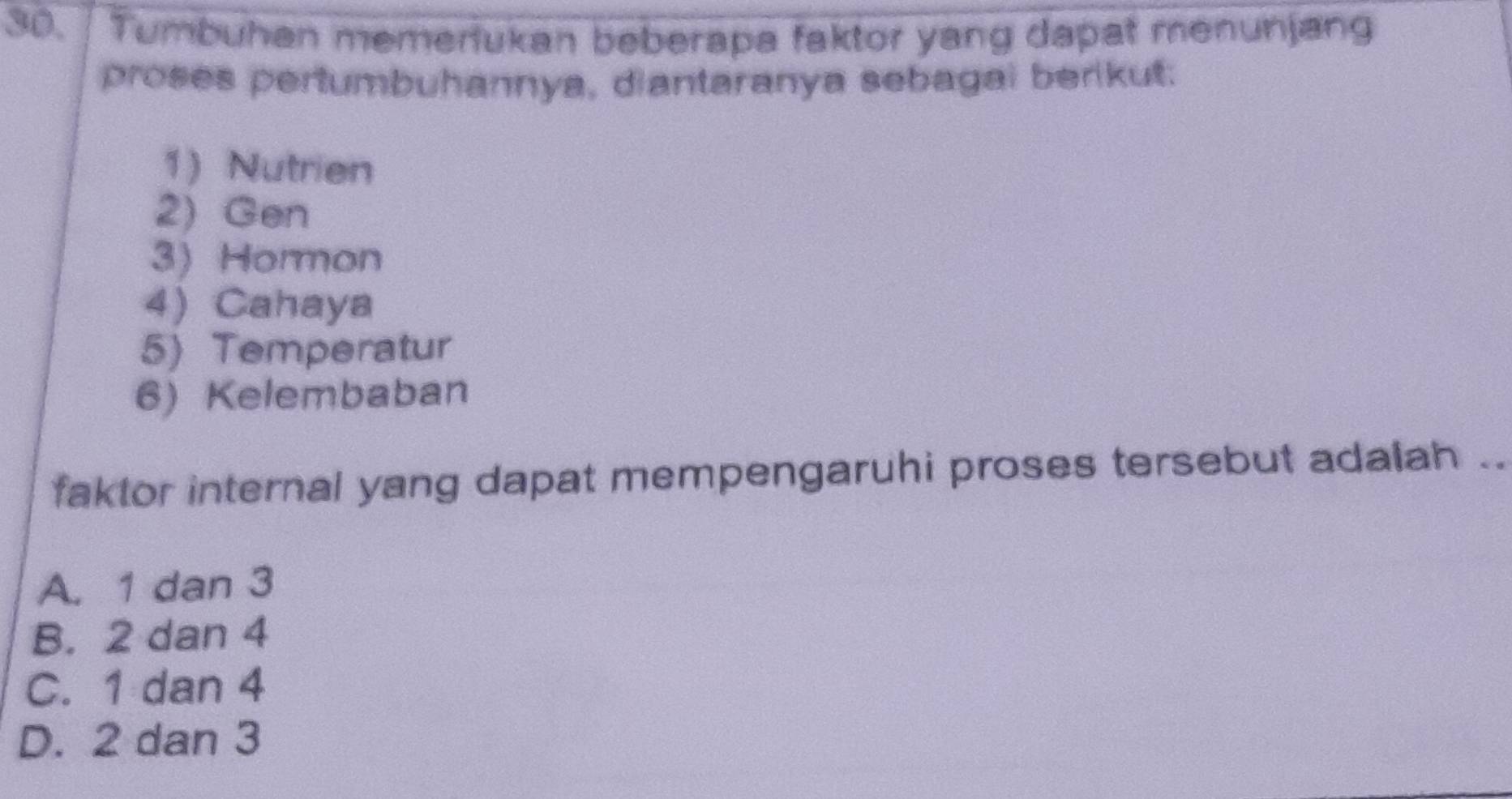 30.| Tumbuhan memeriukan beberapa faktor yang dapat menunjang
proses pertumbuhannya, diantaranya sebagai berikut:
1) Nutrien
2) Gen
3) Hormon
4) Cahaya
5) Temperatur
6) Kelembaban
faktor internal yang dapat mempengaruhi proses tersebut adalah ..
A. 1 dan 3
B. 2 dan 4
C. 1 dan 4
D. 2 dan 3