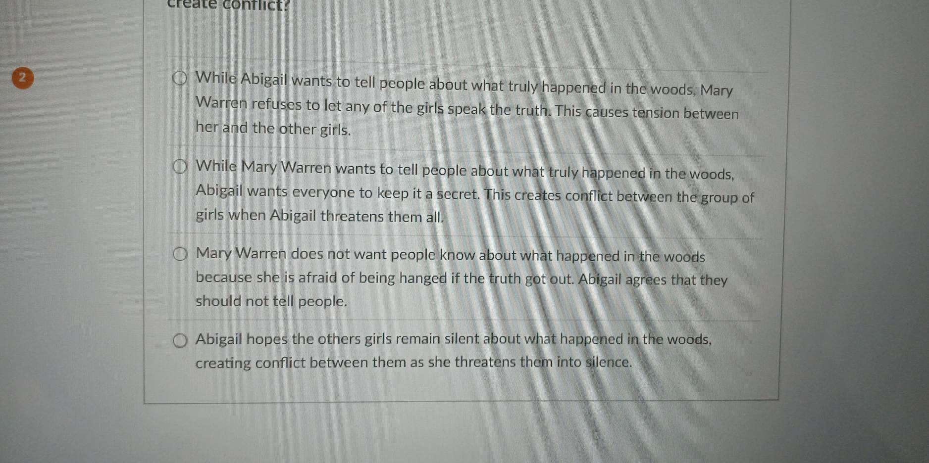 create conflict?
2
While Abigail wants to tell people about what truly happened in the woods, Mary
Warren refuses to let any of the girls speak the truth. This causes tension between
her and the other girls.
While Mary Warren wants to tell people about what truly happened in the woods,
Abigail wants everyone to keep it a secret. This creates conflict between the group of
girls when Abigail threatens them all.
Mary Warren does not want people know about what happened in the woods
because she is afraid of being hanged if the truth got out. Abigail agrees that they
should not tell people.
Abigail hopes the others girls remain silent about what happened in the woods,
creating conflict between them as she threatens them into silence.