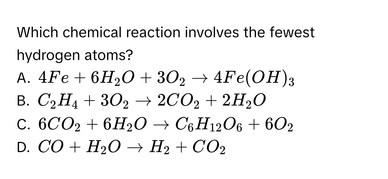 Which chemical reaction involves the fewest hydrogen atoms?
A. $4Fe + 6H₂O + 3O₂ arrow 4Fe(OH)₃$
B. $C₂H₄ + 3O₂ arrow 2CO₂ + 2H₂O$
C. $6CO₂ + 6H₂O arrow C₆H₁₂O₆ + 6O₂$
D. $CO + H₂O arrow H₂ + CO₂$