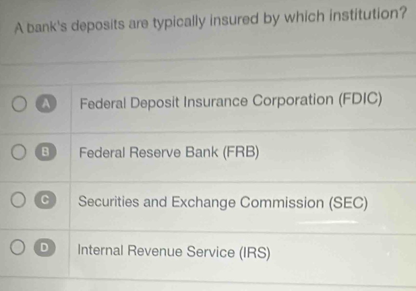 A bank's deposits are typically insured by which institution?
A Federal Deposit Insurance Corporation (FDIC)
B Federal Reserve Bank (FRB)
C Securities and Exchange Commission (SEC)
D Internal Revenue Service (IRS)