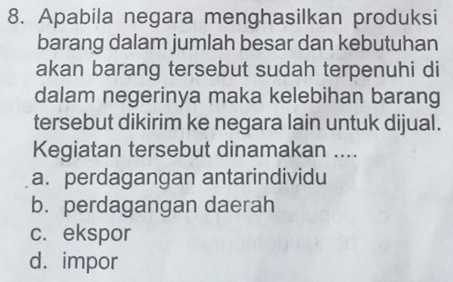 Apabila negara menghasilkan produksi
barang dalam jumlah besar dan kebutuhan
akan barang tersebut sudah terpenuhi di
dalam negerinya maka kelebihan barang
tersebut dikirim ke negara lain untuk dijual.
Kegiatan tersebut dinamakan ....
a. perdagangan antarindividu
b. perdagangan daerah
c. ekspor
d. impor