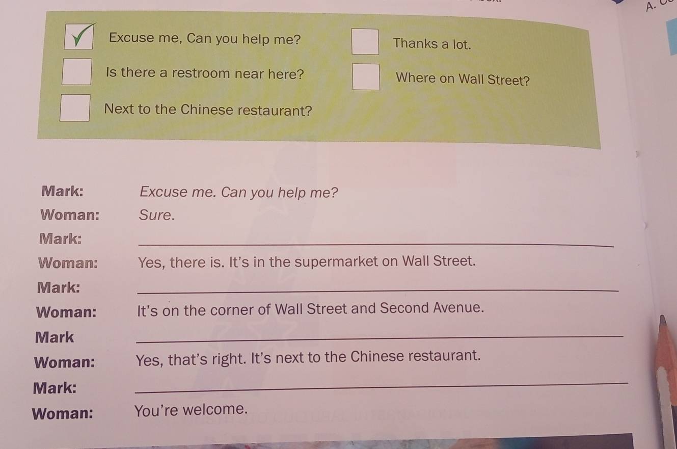 Excuse me, Can you help me? Thanks a lot. 
Is there a restroom near here? Where on Wall Street? 
Next to the Chinese restaurant? 
Mark: Excuse me. Can you help me? 
Woman: Sure. 
Mark: 
_ 
Woman: Yes, there is. It's in the supermarket on Wall Street. 
Mark: 
_ 
Woman: It's on the corner of Wall Street and Second Avenue. 
Mark 
_ 
Woman: Yes, that's right. It's next to the Chinese restaurant. 
Mark: 
_ 
Woman: You're welcome.