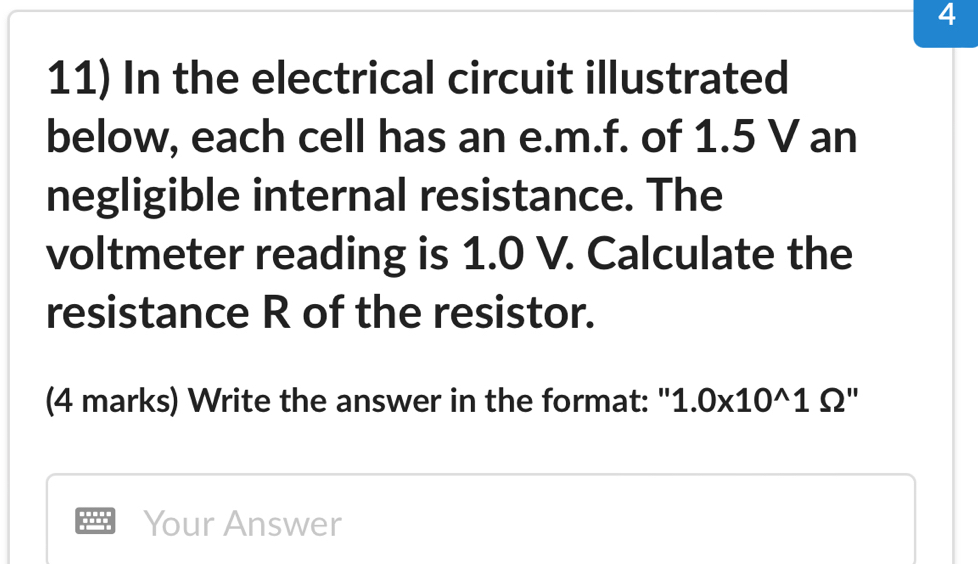 4 
11) In the electrical circuit illustrated 
below, each cell has an e. m.f. of 1.5 V an 
negligible internal resistance. The 
voltmeter reading is 1.0 V. Calculate the 
resistance R of the resistor. 
(4 marks) Write the answer in the format: " 1.0* 10^(wedge)1Omega ''
Your Answer