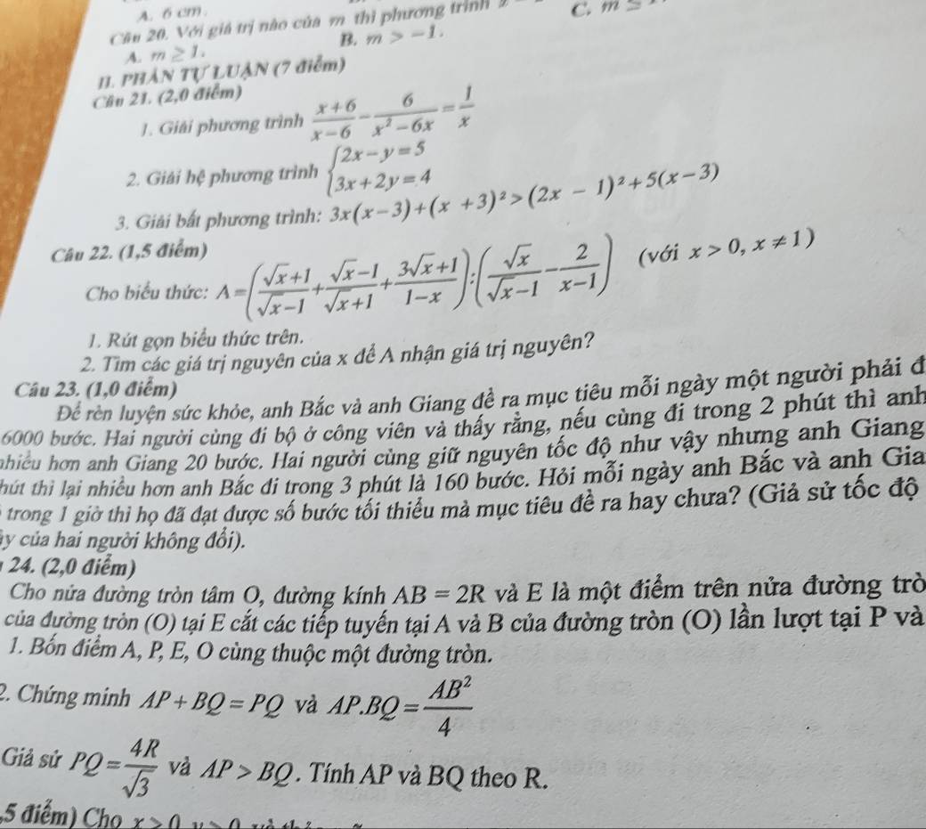 A. 6 cm.
Cầu 20. Với giá trị nào của m thì phương trình mu = C. m=
B. m>-1.
A. m≥ 1.
11. PHÁN Tự LUậN (7 điểm)
Cầu 21. (2,0 điểm)
1. Giải phương trình  (x+6)/x-6 - 6/x^2-6x = 1/x 
2. Giải hệ phương trình beginarrayl 2x-y=5 3x+2y=4endarray.
3. Giải bất phương trình: 3x(x-3)+(x+3)^2>(2x-1)^2+5(x-3)
Câu 22. (1,5 điểm)
Cho biểu thức: A=( (sqrt(x)+1)/sqrt(x)-1 + (sqrt(x)-1)/sqrt(x)+1 + (3sqrt(x)+1)/1-x ):( sqrt(x)/sqrt(x)-1 - 2/x-1 ) (với x>0,x!= 1)
1. Rút gọn biểu thức trên.
2. Tìm các giá trị nguyên của x để A nhận giá trị nguyên?
Câu 23. (1,0 điểm)
Để rèn luyện sức khỏe, anh Bắc và anh Giang đề ra mục tiêu mỗi ngày một người phải đ
6000 bước. Hai người cùng đi bộ ở công viên và thấy rằng, nếu cùng đi trong 2 phút thì anh
ahiều hơn anh Giang 20 bước. Hai người cùng giữ nguyên tốc độ như vậy nhưng anh Giang
thút thi lại nhiều hơn anh Bắc đi trong 3 phút là 160 bước. Hỏi mỗi ngày anh Bắc và anh Gia
trong 1 giờ thì họ đã đạt được số bước tối thiểu mà mục tiêu để ra hay chưa? (Giả sử tốc độ
ây của hai người không đổi).
24. (2,0 điểm)
Cho nửa đường tròn tâm O, đường kính AB=2R và E là một điểm trên nửa đường trò
của đường tròn (O) tại E cắt các tiếp tuyến tại A và B của đường tròn (O) lần lượt tại P và
1. Bốn điểm A, P, E, O cùng thuộc một đường tròn.
2. Chứng minh AP+BQ=PQ và AP.BQ= AB^2/4 
Giả sử PQ= 4R/sqrt(3)  và AP>BQ. Tính AP và BQ theo R.
,5 điểm) Cho x>0