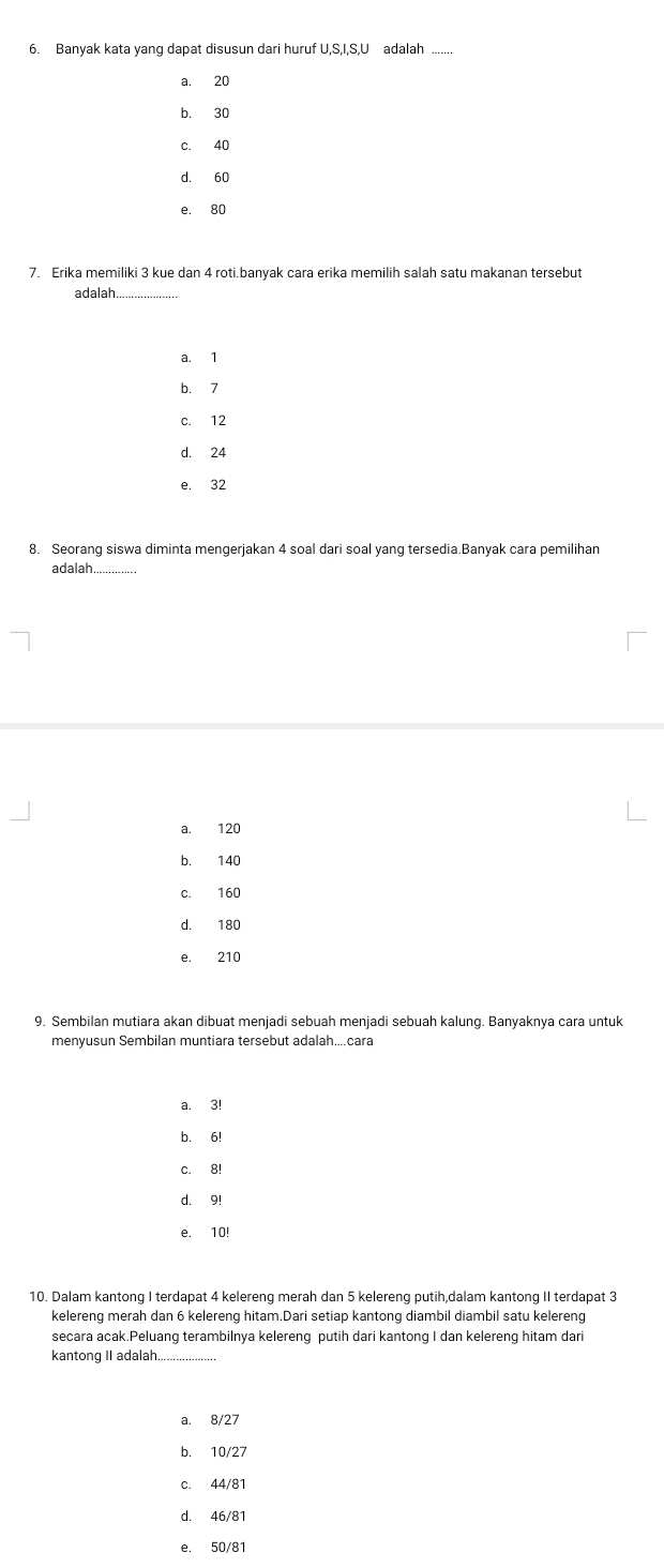 Banyak kata yang dapat disusun dari huruf U, S, I, S, U adalah
a. 20
b. 30
c. 40
d. 60
e. 80
7. Erika memiliki 3 kue dan 4 roti.banyak cara erika memilih salah satu makanan tersebut
adalah.
a. 1
b. 7
c. 12
d. 24
e. 32
8. Seorang siswa diminta mengerjakan 4 soal dari soal yang tersedia.Banyak cara pemilihan
adalah_
a. 120
b. 140
c. 160
d. 180
e. 210
9. Sembilan mutiara akan dibuat menjadi sebuah menjadi sebuah kalung. Banyaknya cara untuk
menyusun Sembilan muntiara tersebut adalah....cara
a. 3!
b. 6!
c. 8!
d. 9!
e. 10!
10. Dalam kantong I terdapat 4 kelereng merah dan 5 kelereng putih,dalam kantong II terdapat 3
kelereng merah dan 6 kelereng hitam.Dari setiap kantong diambil diambil satu kelereng
secara acak.Peluang terambilnya kelereng putih dari kantong I dan kelereng hitam dari
kantong II adalah.
a. 8/27
b. 10/27
C. 44/81
d. 46/81
e