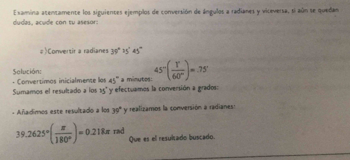 Examina atentamente los siguientes ejemplos de conversión de ángulos a radianes y viceversa, si aún te quedan 
dudas, acude con tu asesor: 
#>Convertir a radianes 39°25'45''
Salución: 
- Convertimos inicialmente los 45° a minutos: 45°( 1'/60'' )=.75'
Sumamos el resultado a los 25° y efectuamos la conversión a grados: 
- Añadimos este resultado a los 39° y realizamos la conversión a radianes:
39.2625°( π /180° )=0.218π rad 
Que es el resultado buscado.