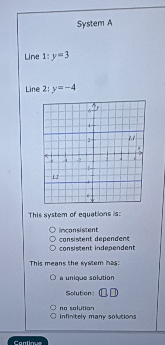 System A
Line 1: y=3
Line 2: y=-4
This system of equations is:
inconsistent
consistent dependent
consistent independent
This means the system ha$:
a unique solution
Solution:
no solution
infinitely many solutions
Continue