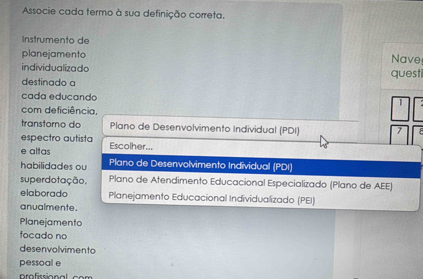 Associe cada termo à sua definição correta. 
Instrumento de 
planejamento Nave 
individualizado 
destinado a questi 
cada educando 1 
com deficiência, 
transtorno do Plano de Desenvolvimento Individual (PDI) 
7 F 
espectro autista Escolher... 
e altas 
habilidades ou Plano de Desenvolvimento Individual (PDI) 
superdotação, Plano de Atendimento Educacional Especializado (Plano de AEE) 
elaborado Planejamento Educacional Individualizado (PEI) 
anualmente. 
Planejamento 
focado no 
desenvolvimento 
pessoal e 
profssional co m