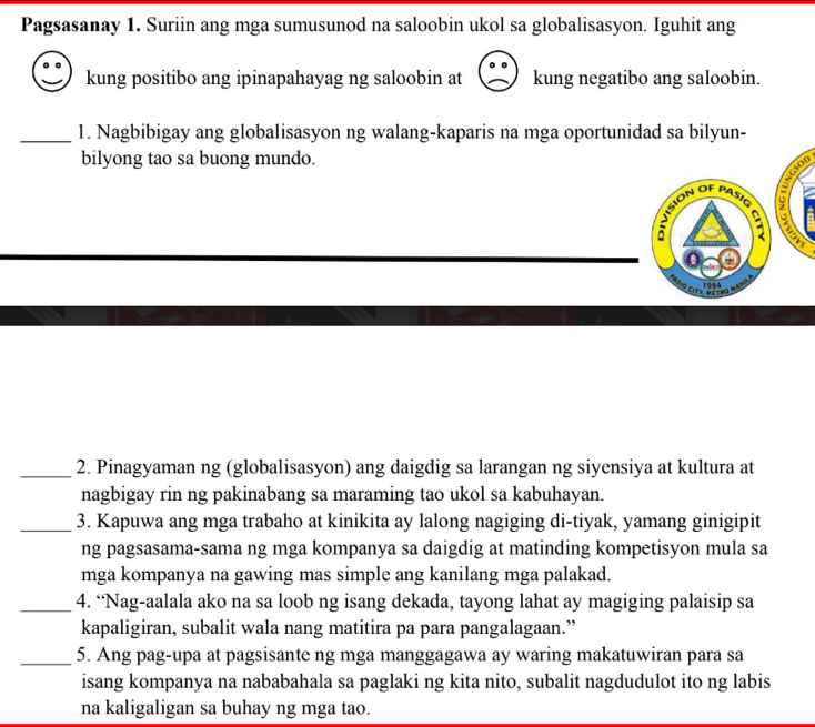 Pagsasanay 1. Suriin ang mga sumusunod na saloobin ukol sa globalisasyon. Iguhit ang 
kung positibo ang ipinapahayag ng saloobin at kung negatibo ang saloobin. 
_1. Nagbibigay ang globalisasyon ng walang-kaparis na mga oportunidad sa bilyun- 
bilyong tao sa buong mundo. 
nision of pasí 

1993 
_2. Pinagyaman ng (globalisasyon) ang daigdig sa larangan ng siyensiya at kultura at 
nagbigay rin ng pakinabang sa maraming tao ukol sa kabuhayan. 
_3. Kapuwa ang mga trabaho at kinikita ay lalong nagiging di-tiyak, yamang ginigipit 
ng pagsasama-sama ng mga kompanya sa daigdig at matinding kompetisyon mula sa 
mga kompanya na gawing mas simple ang kanilang mga palakad. 
_4. “Nag-aalala ako na sa loob ng isang dekada, tayong lahat ay magiging palaisip sa 
kapaligiran, subalit wala nang matitira pa para pangalagaan.” 
_5. Ang pag-upa at pagsisante ng mga manggagawa ay waring makatuwiran para sa 
isang kompanya na nababahala sa paglaki ng kita nito, subalit nagdudulot ito ng labis 
na kaligaligan sa buhay ng mga tao.