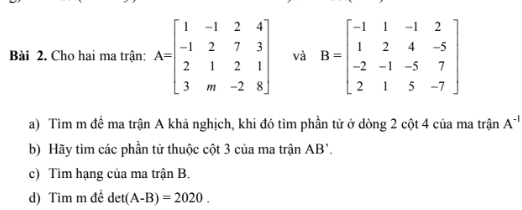 Cho hai ma trận: A=beginbmatrix 1&-1&2&4 -1&2&7&3 2&1&2&1 3&m&-2&8endbmatrix và B=beginbmatrix -1&1&-1&2 1&2&4&-5 -2&-1&-5&7 2&1&5&-7endbmatrix
a) Tìm m để ma trận A khả nghịch, khi đó tìm phần tử ở dòng 2 cột 4 của ma trận A^(-1)
b) Hãy tìm các phần tử thuộc cột 3 của ma trận AB'. 
c) Tìm hạng của ma trận B. 
d) Tìm m đề det (A-B)=2020.