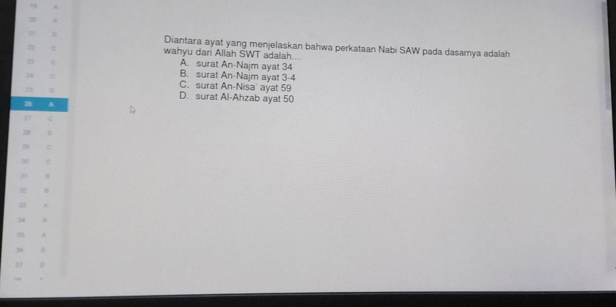 Diantara ayat yang menjelaskan bahwa perkataan Nabi SAW pada dasarnya adalah
wahyu dan Allah SWT adalah....
22
A. surat An-Najm ayat 34
B. surat An-Najm ayat 3 -4
C. surat An-Nisa' ayat 59
D. surat Al-Ahzab ayat 50