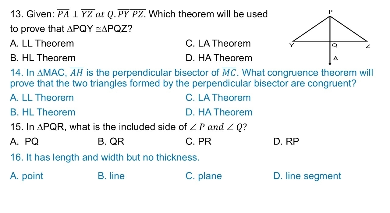 Given: overline PA⊥ overline YZ at Q.overline PYPZ. . Which theorem will be used
to prove that △ PQY≌ △ PQZ ?
A. LL Theorem C. LA Theorem
B. HL Theorem D. HA Theorem
14. In △ MAC, overline AH is the perpendicular bisector of overline MC. What congruence theorem will
prove that the two triangles formed by the perpendicular bisector are congruent?
A. LL Theorem C. LA Theorem
B. HL Theorem D. HA Theorem
15. In △ PQR , what is the included side of ∠ P and ∠ Q
A. PQ B. QR C. PR D. RP
16. It has length and width but no thickness.
A. point B. line C. plane D. line segment