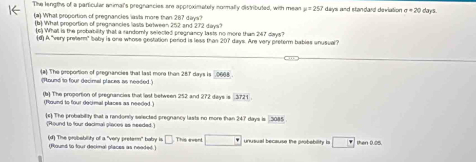 The lengths of a particular animal's pregnancies are approximately normally distributed, with mean mu =257 days and standard deviation sigma =20 days
(a) What proportion of pregnancies lasts more than 287 days?
(b) What proportion of pregnancies lasts between 252 and 272 days?
(c) What is the probability that a randomly selected pregnancy lasts no more than 247 days?
(d) A "very preterm" baby is one whose gestation period is less than 207 days. Are very preterm babies unusual?
(a) The proportion of pregnancies that last more than 287 days is . 0668.
(Round to four decimal places as needed.)
(b) The proportion of pregnancies that last between 252 and 272 days is 3721.
(Round to four decimal places as needed.)
(c) The probability that a randomly selected pregnancy lasts no more than 247 days is 3085.
(Round to four decimal places as needed.)
(d) The probability of a "very preterm" baby is □ This event unusual because the probability is than 0.05.
(Round to four decimal places as needed.)