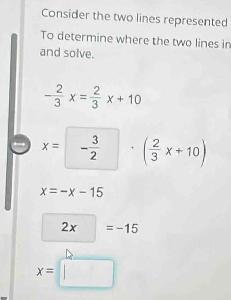 Consider the two lines represented 
To determine where the two lines in 
and solve.
- 2/3 x= 2/3 x+10
x= - 3/2 . ( 2/3 x+10)
^
x=-x-15
2x =-15
x=