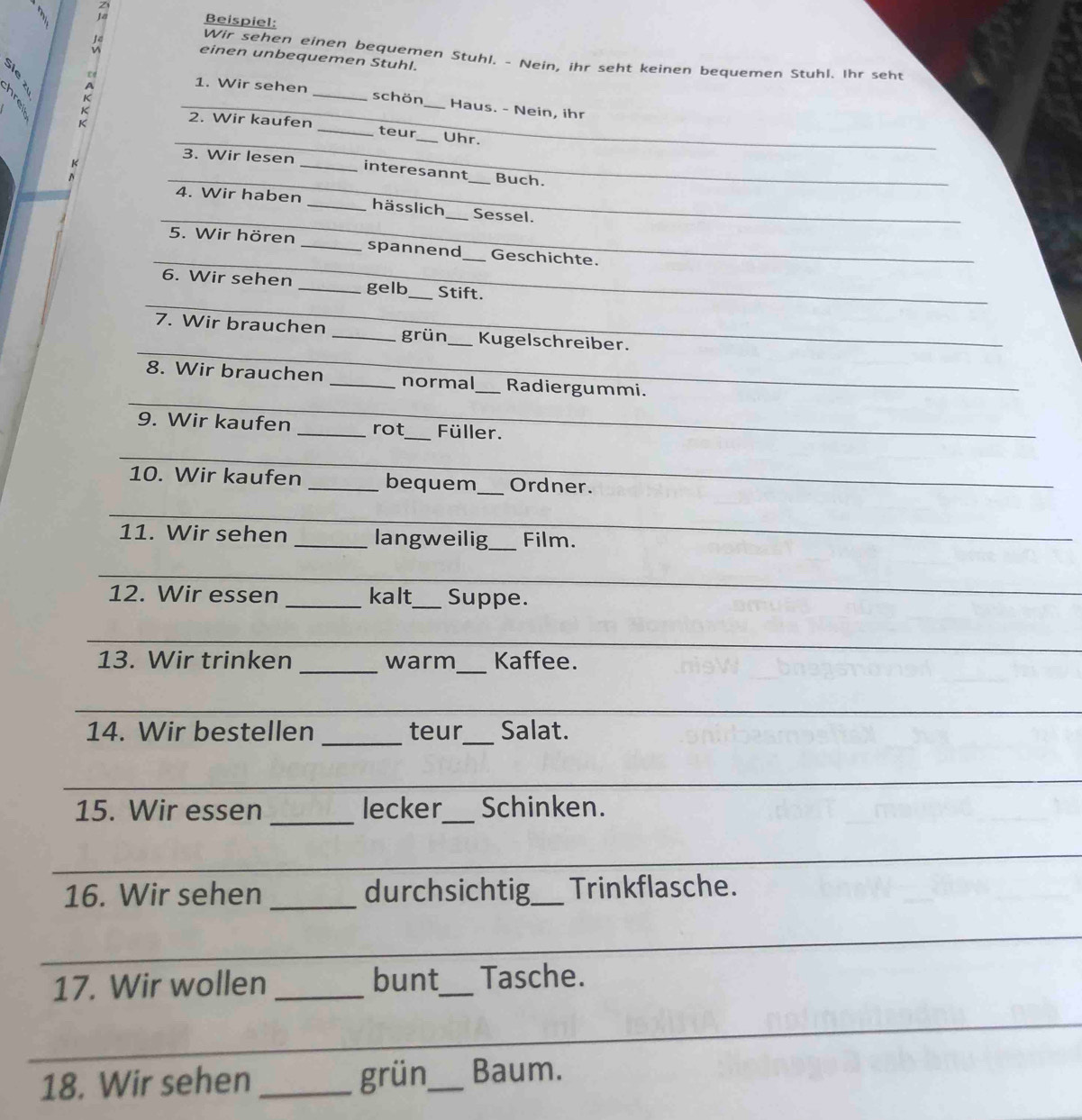 Beispiel: 
Wir sehen einen bequemen Stuhl. - Nein, ihr seht keinen bequemen Stuhl. Ihr seht 
einen unbequemen Stuhl. 

1. Wir sehen schön Haus. - Nein, ihr 
_ 
K __2. Wir kaufen_ _teur_ _Uhr. 
_3. Wir lesen _interesannt_ Buch. 
_ 
_4. Wir haben _hässlich _Sessel. 
_ 
5. Wir hören _spannend_ Geschichte. 
_ 
_ 
_ 
6. Wir sehen _gelb_ Stift. 
_ 
7. Wir brauchen _grün_ Kugelschreiber. 
_ 
_ 
_ 
8. Wir brauchen _normal_ Radiergummi. 
9. Wir kaufen _rot_ Füller. 
_ 
10. Wir kaufen _bequem _Ordner. 
_ 
11. Wir sehen _langweilig_ Film. 
_ 
12. Wir essen _kalt_ Suppe. 
_ 
13. Wir trinken _warm_ Kaffee. 
_ 
_ 
14. Wir bestellen teur_ Salat. 
_ 
_ 
15. Wir essen lecker_ Schinken. 
_ 
16. Wir sehen _durchsichtig_ Trinkflasche. 
_ 
17. Wir wollen _bunt_ Tasche. 
_ 
_ 
18. Wir sehen _grün_ Baum.