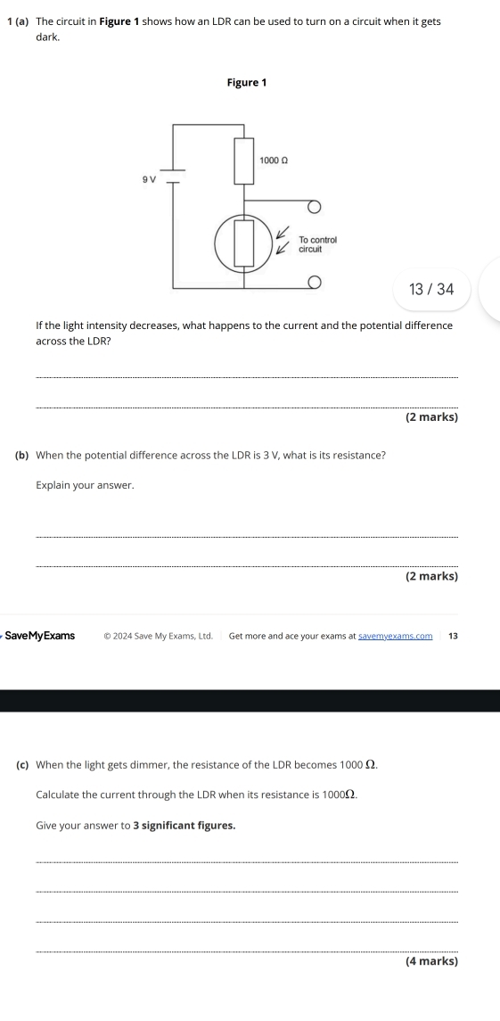 1 (a) The circuit in Figure 1 shows how an LDR can be used to turn on a circuit when it gets 
dark. 
Figure 1 
13 / 34 
If the light intensity decreases, what happens to the current and the potential difference 
across the LDR? 
_ 
_ 
(2 marks) 
(b) When the potential difference across the LDR is 3 V, what is its resistance? 
Explain your answer. 
_ 
_ 
(2 marks) 
_ 
SaveMyExams © 2024 Save My Exams, Ltd. Get more and ace your exams at savemyexams.com 13 
(c) When the light gets dimmer, the resistance of the LDR becomes 1000 Ω. 
Calculate the current through the LDR when its resistance is 1000Ω. 
Give your answer to 3 significant figures. 
_ 
_ 
_ 
_ 
(4 marks)